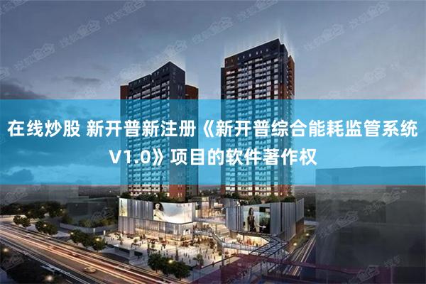 在线炒股 新开普新注册《新开普综合能耗监管系统V1.0》项目的软件著作权