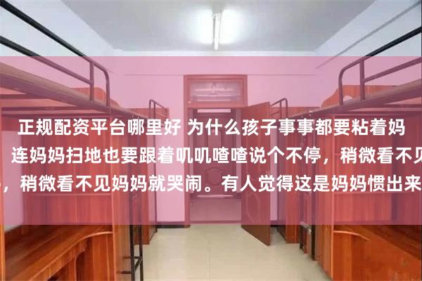 正规配资平台哪里好 为什么孩子事事都要粘着妈妈？做饭时在旁边守着，连妈妈扫地也要跟着叽叽喳喳说个不停，稍微看不见妈妈就哭闹。有人觉得这是妈妈惯出来的，实则不然