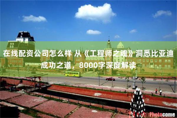 在线配资公司怎么样 从《工程师之魂》洞悉比亚迪成功之道，8000字深度解读