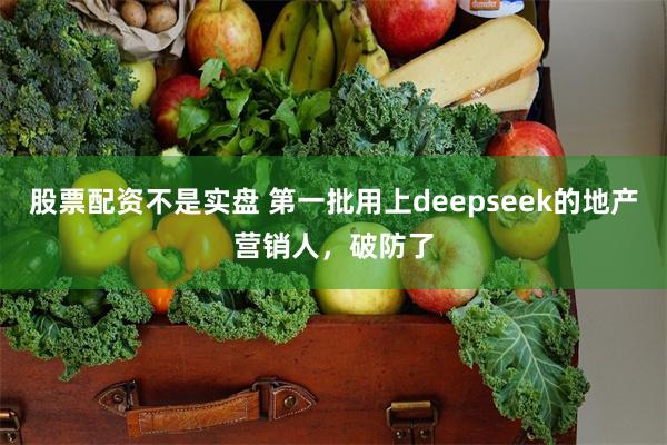 股票配资不是实盘 第一批用上deepseek的地产营销人，破防了