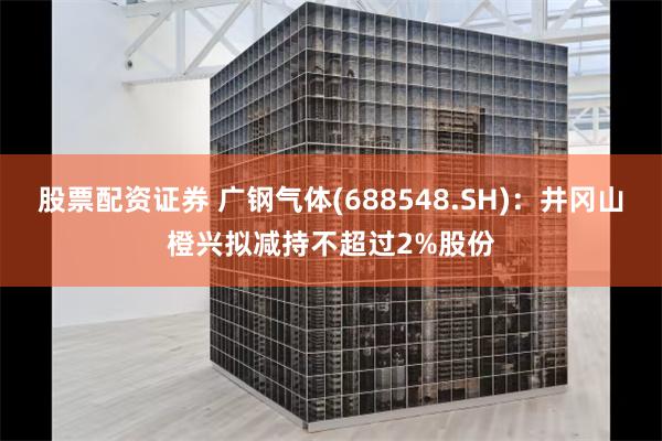 股票配资证券 广钢气体(688548.SH)：井冈山橙兴拟减持不超过2%股份