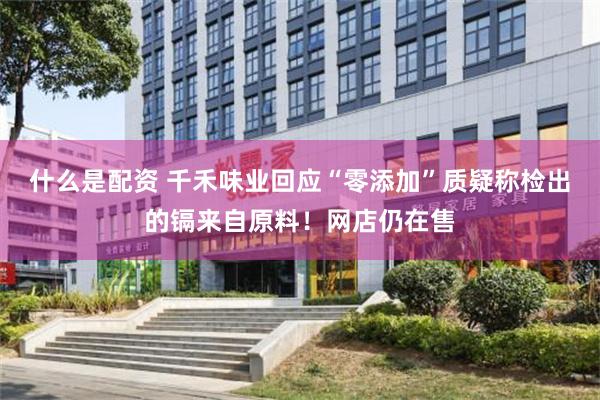 什么是配资 千禾味业回应“零添加”质疑称检出的镉来自原料！网店仍在售