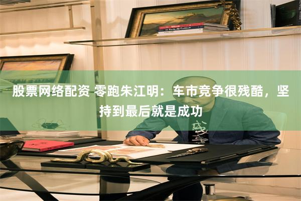 股票网络配资 零跑朱江明：车市竞争很残酷，坚持到最后就是成功