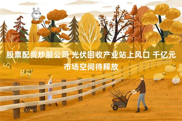股票配资炒股公司 光伏回收产业站上风口 千亿元市场空间待释放