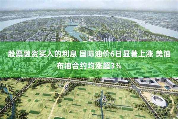 股票融资买入的利息 国际油价6日显著上涨 美油布油合约均涨超3%