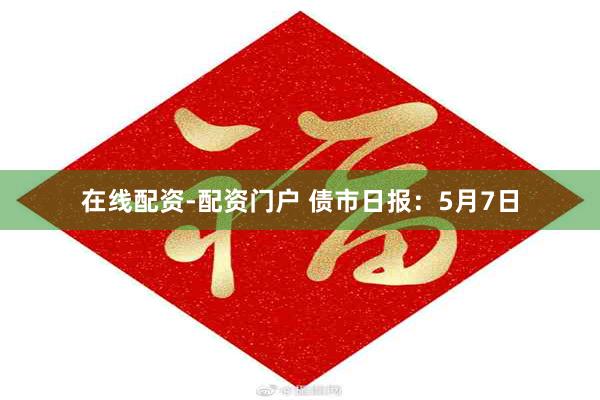 在线配资-配资门户 债市日报：5月7日