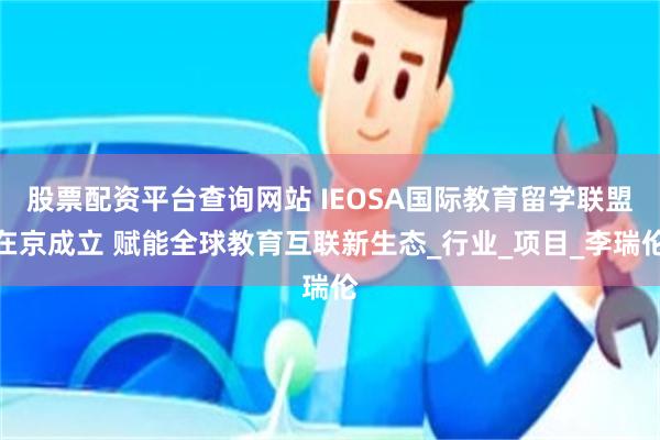 股票配资平台查询网站 IEOSA国际教育留学联盟在京成立 赋能全球教育互联新生态_行业_项目_李瑞伦