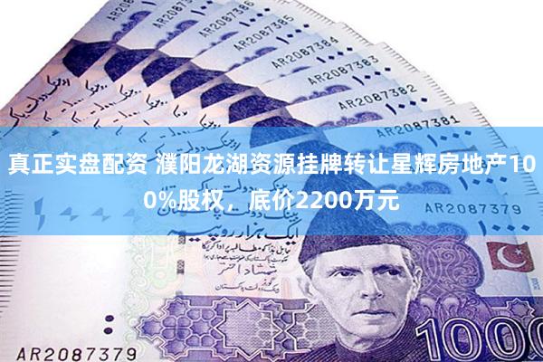 真正实盘配资 濮阳龙湖资源挂牌转让星辉房地产100%股权，底价2200万元
