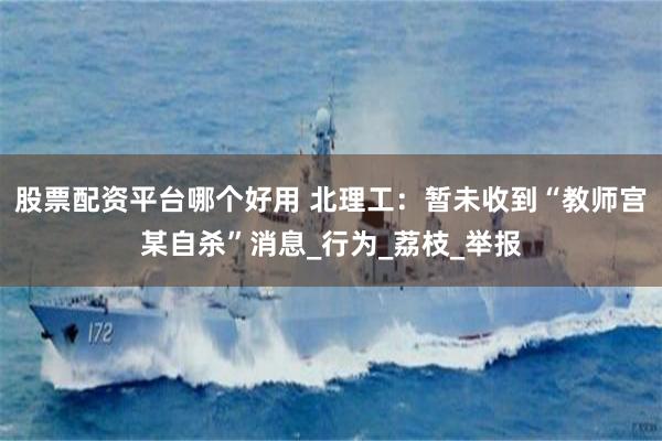 股票配资平台哪个好用 北理工：暂未收到“教师宫某自杀”消息_行为_荔枝_举报