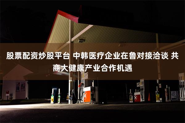 股票配资炒股平台 中韩医疗企业在鲁对接洽谈 共商大健康产业合作机遇