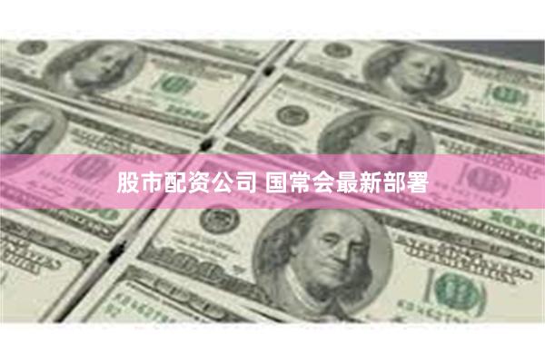 股市配资公司 国常会最新部署