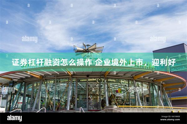 证券杠杆融资怎么操作 企业境外上市，迎利好