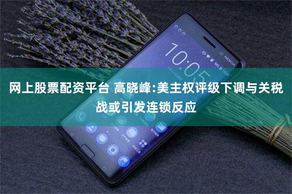 网上股票配资平台 高晓峰:美主权评级下调与关税战或引发连锁反应