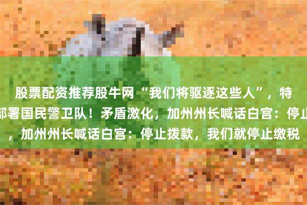 股票配资推荐股牛网 “我们将驱逐这些人”，特朗普政府向加州洛杉矶部署国民警卫队！矛盾激化，加州州长喊话白宫：停止拨款，我们就停止缴税