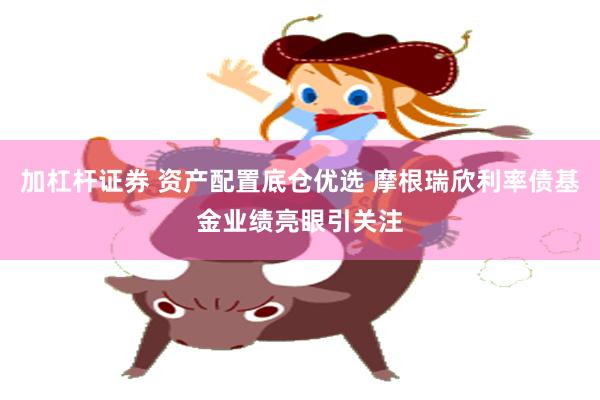 加杠杆证券 资产配置底仓优选 摩根瑞欣利率债基金业绩亮眼引关注