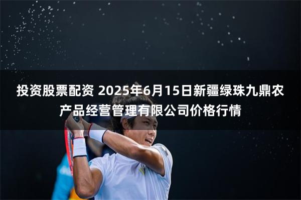 投资股票配资 2025年6月15日新疆绿珠九鼎农产品经营管理有限公司价格行情