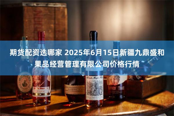 期货配资选哪家 2025年6月15日新疆九鼎盛和果品经营管理有限公司价格行情