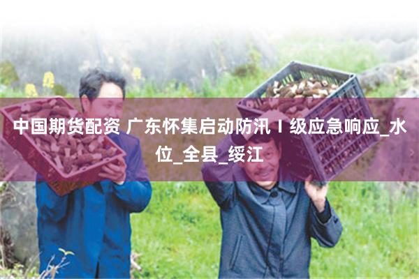 中国期货配资 广东怀集启动防汛Ⅰ级应急响应_水位_全县_绥江