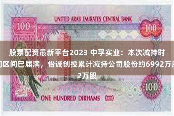 股票配资最新平台2023 中孚实业：本次减持时间区间已届满，怡诚创投累计减持公司股份约6992万股