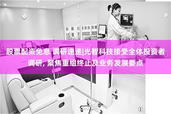 股票配资免息 调研速递|光智科技接受全体投资者调研, 聚焦重组终止及业务发展要点