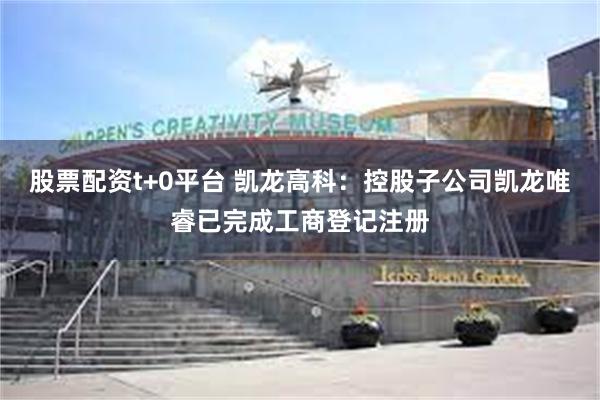 股票配资t+0平台 凯龙高科：控股子公司凯龙唯睿已完成工商登记注册